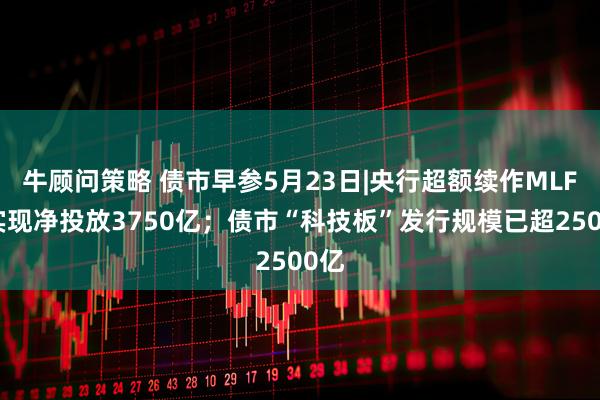 牛顾问策略 债市早参5月23日|央行超额续作MLF，实现净投放3750亿；债市“科技板”发行规模已超2500亿