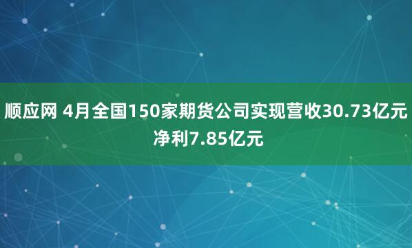 顺应网 4月全国150家期货公司实现营收30.73亿元 净利7.85亿元