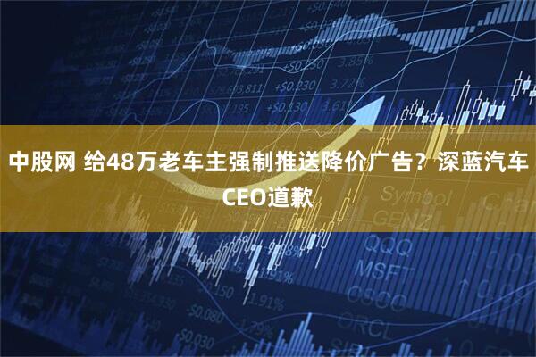 中股网 给48万老车主强制推送降价广告？深蓝汽车CEO道歉