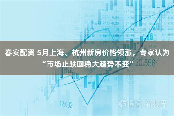 春安配资 5月上海、杭州新房价格领涨，专家认为“市场止跌回稳大趋势不变”