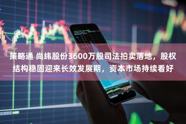 策略通 尚纬股份3600万股司法拍卖落地，股权结构稳固迎来长效发展期，资本市场持续看好