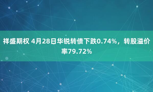 祥盛期权 4月28日华锐转债下跌0.74%，转股溢价率79.72%