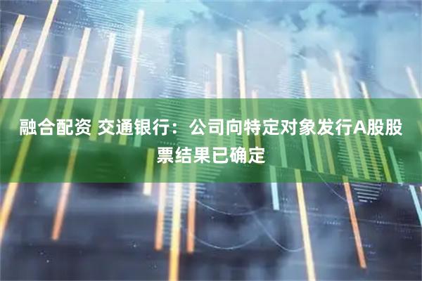 融合配资 交通银行：公司向特定对象发行A股股票结果已确定