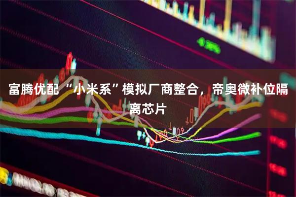 富腾优配 “小米系”模拟厂商整合，帝奥微补位隔离芯片