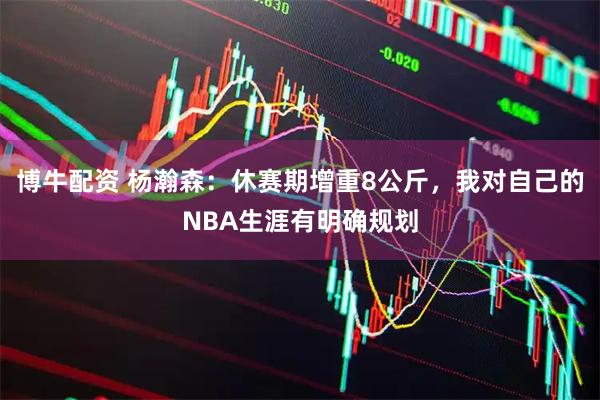 博牛配资 杨瀚森：休赛期增重8公斤，我对自己的NBA生涯有明确规划