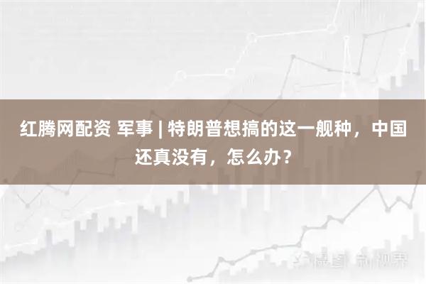 红腾网配资 军事 | 特朗普想搞的这一舰种，中国还真没有，怎么办？