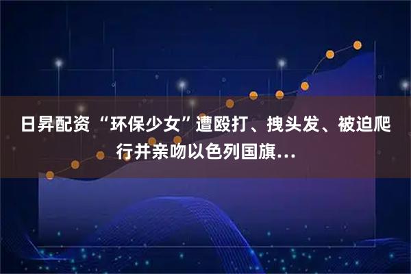 日昇配资 “环保少女”遭殴打、拽头发、被迫爬行并亲吻以色列国旗…