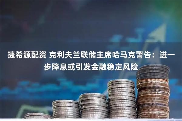 捷希源配资 克利夫兰联储主席哈马克警告：进一步降息或引发金融稳定风险
