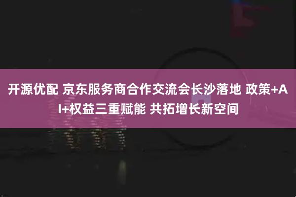 开源优配 京东服务商合作交流会长沙落地 政策+AI+权益三重赋能 共拓增长新空间