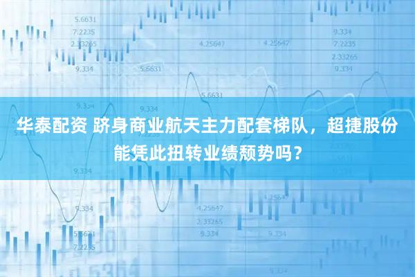 华泰配资 跻身商业航天主力配套梯队，超捷股份能凭此扭转业绩颓势吗？