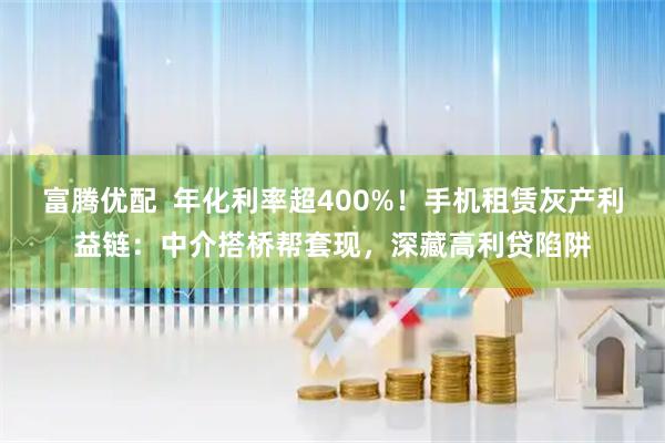 富腾优配  年化利率超400%！手机租赁灰产利益链：中介搭桥帮套现，深藏高利贷陷阱