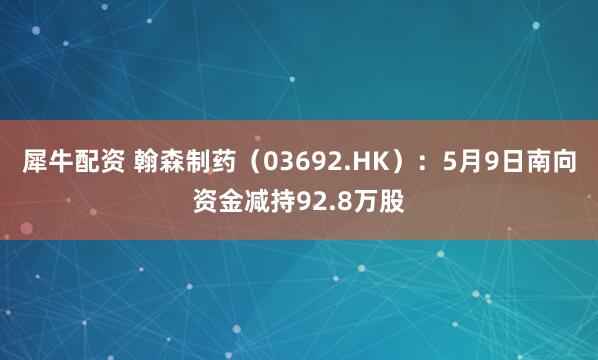 犀牛配资 翰森制药（03692.HK）：5月9日南向资金减持92.8万股