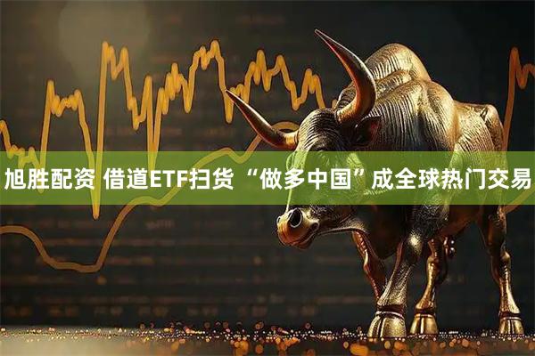 旭胜配资 借道ETF扫货 “做多中国”成全球热门交易