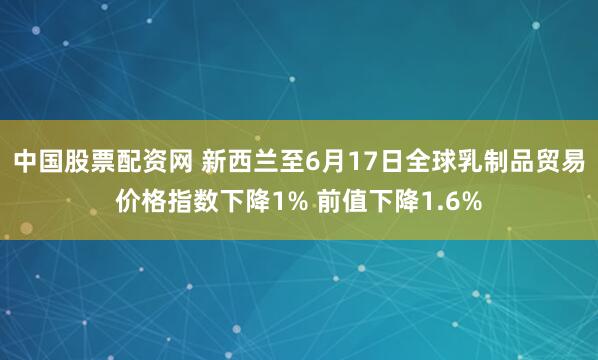 中国股票配资网 新西兰至6月17日全球乳制品贸易价格指数下降1% 前值下降1.6%