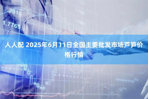 人人配 2025年6月11日全国主要批发市场芦笋价格行情