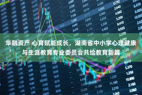 华融资产 心育赋能成长，湖南省中小学心理健康与生涯教育专业委员会共绘教育新篇