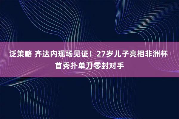泛策略 齐达内现场见证!27岁儿子亮相非洲杯 首秀扑单刀零封对手