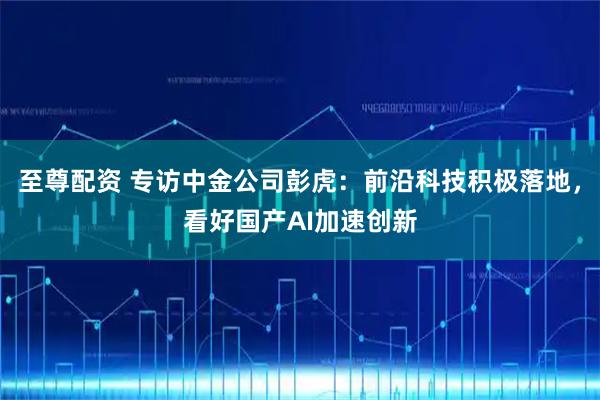 至尊配资 专访中金公司彭虎：前沿科技积极落地，看好国产AI加速创新
