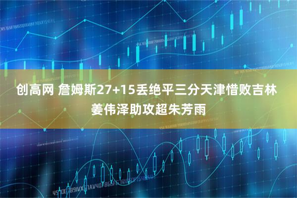 创高网 詹姆斯27+15丢绝平三分天津惜败吉林 姜伟泽助攻超朱芳雨