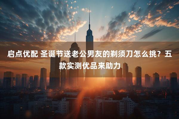 启点优配 圣诞节送老公男友的剃须刀怎么挑？五款实测优品来助力