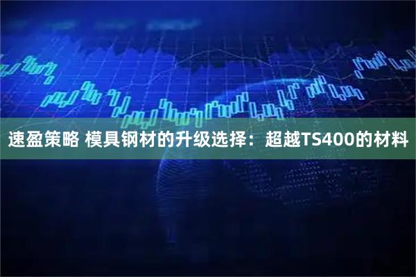 速盈策略 模具钢材的升级选择：超越TS400的材料