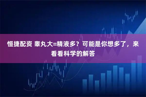 恒捷配资 睾丸大=精液多？可能是你想多了，来看看科学的解答