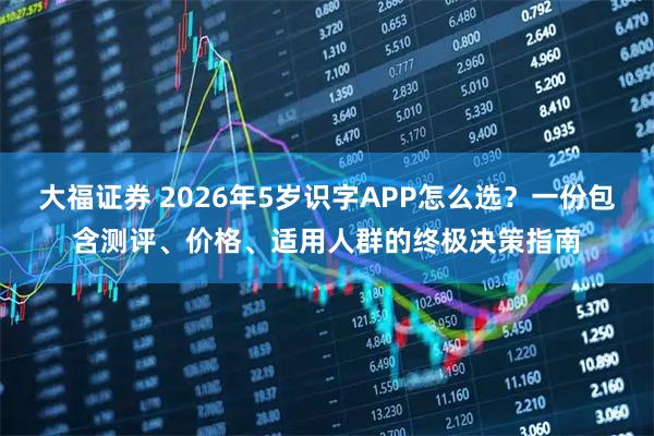 大福证券 2026年5岁识字APP怎么选？一份包含测评、价格、适用人群的终极决策指南